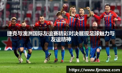 捷克与澳洲国际友谊赛精彩对决展现足球魅力与友谊精神